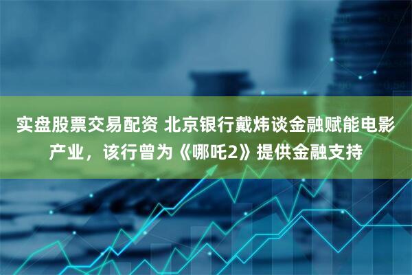 实盘股票交易配资 北京银行戴炜谈金融赋能电影产业，该行曾为《哪吒2》提供金融支持