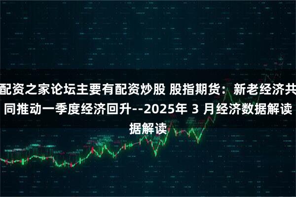 配资之家论坛主要有配资炒股 股指期货：新老经济共同推动一季度经济回升--2025年 3 月经济数据解读