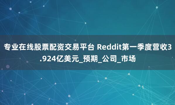 专业在线股票配资交易平台 Reddit第一季度营收3.924亿美元_预期_公司_市场
