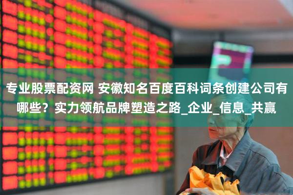 专业股票配资网 安徽知名百度百科词条创建公司有哪些？实力领航品牌塑造之路_企业_信息_共赢