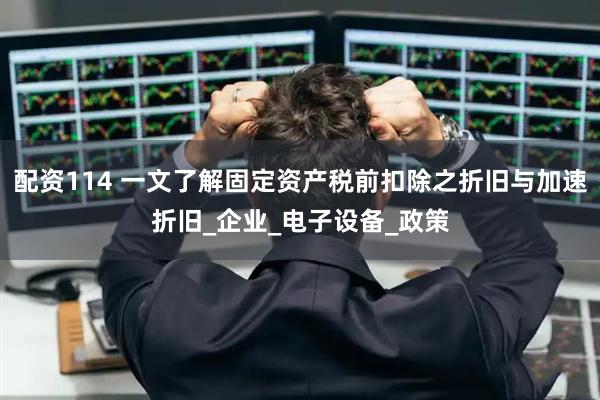 配资114 一文了解固定资产税前扣除之折旧与加速折旧_企业_电子设备_政策