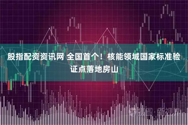 股指配资资讯网 全国首个！核能领域国家标准验证点落地房山