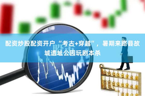 配资炒股配资开户 “考古+穿越”，暑期来路县故城遗址公园玩剧本杀