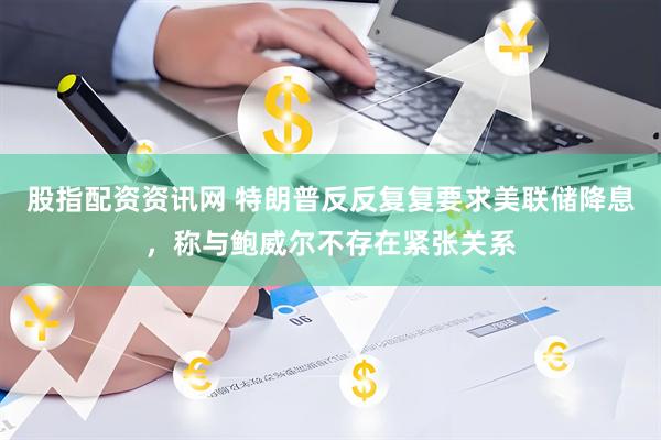 股指配资资讯网 特朗普反反复复要求美联储降息，称与鲍威尔不存在紧张关系