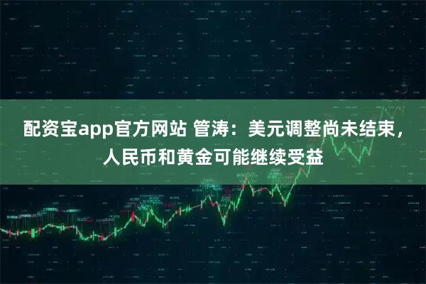 配资宝app官方网站 管涛：美元调整尚未结束，人民币和黄金可能继续受益