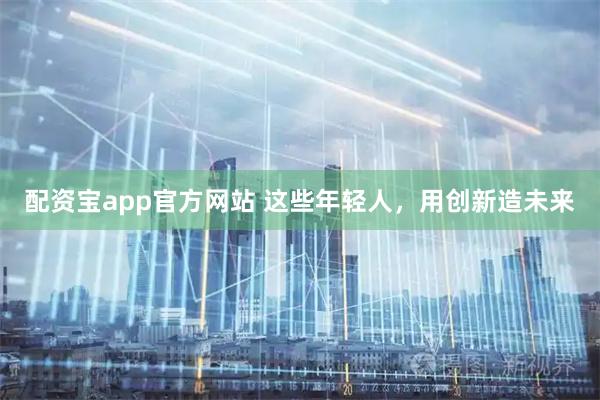配资宝app官方网站 这些年轻人，用创新造未来