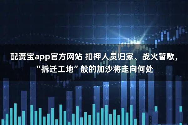 配资宝app官方网站 扣押人员归家、战火暂歇，“拆迁工地”般的加沙将走向何处